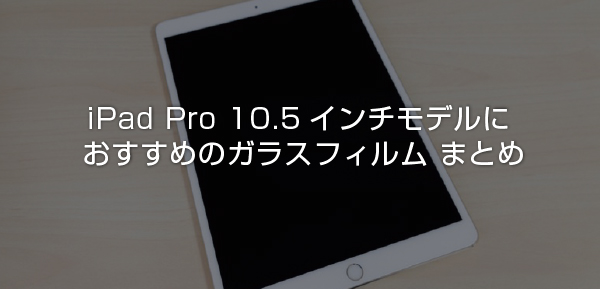 保存版】iPad Pro 10.5インチモデルにおすすめのガラスフィルム まとめ 